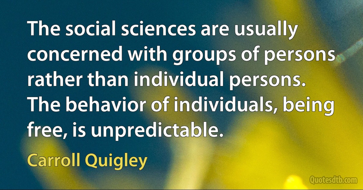 The social sciences are usually concerned with groups of persons rather than individual persons. The behavior of individuals, being free, is unpredictable. (Carroll Quigley)