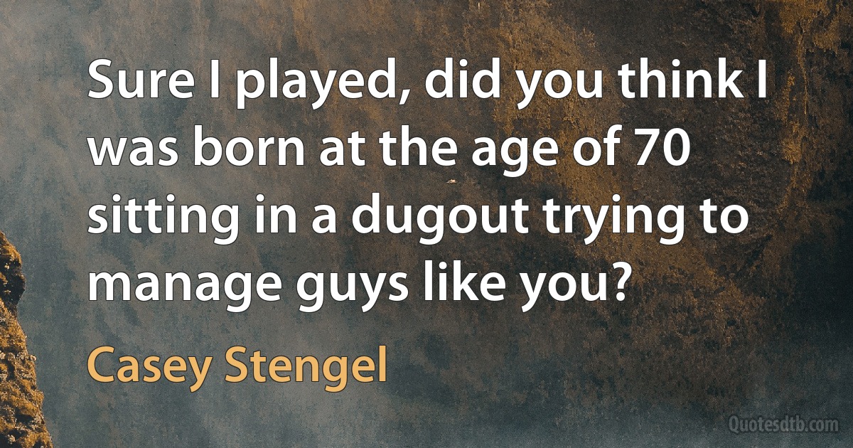 Sure I played, did you think I was born at the age of 70 sitting in a dugout trying to manage guys like you? (Casey Stengel)