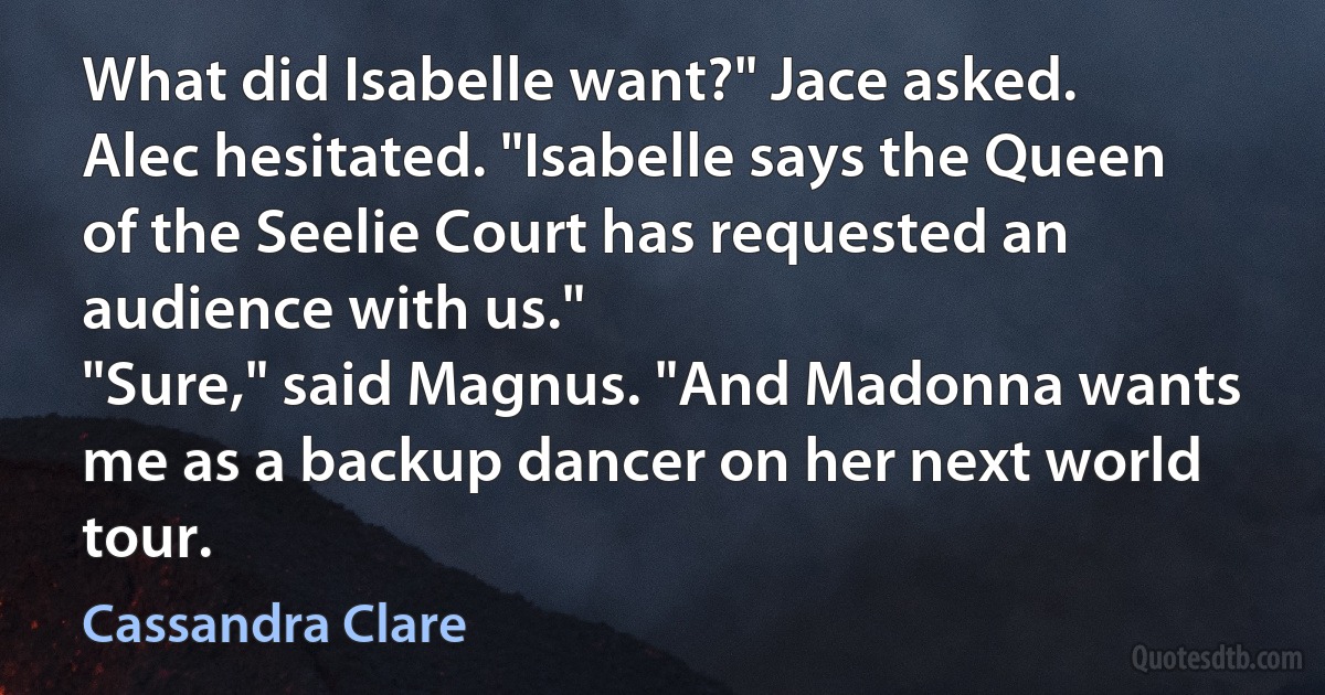 What did Isabelle want?" Jace asked.
Alec hesitated. "Isabelle says the Queen of the Seelie Court has requested an audience with us."
"Sure," said Magnus. "And Madonna wants me as a backup dancer on her next world tour. (Cassandra Clare)