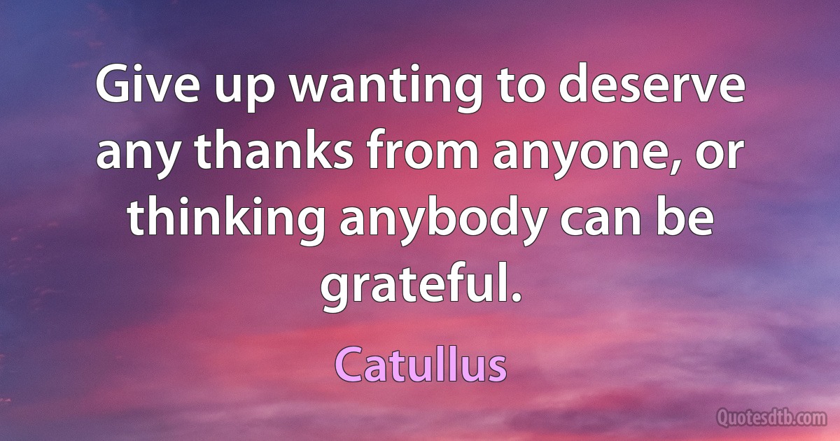 Give up wanting to deserve any thanks from anyone, or thinking anybody can be grateful. (Catullus)