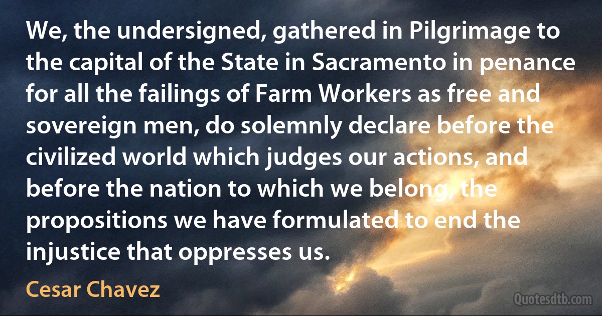 We, the undersigned, gathered in Pilgrimage to the capital of the State in Sacramento in penance for all the failings of Farm Workers as free and sovereign men, do solemnly declare before the civilized world which judges our actions, and before the nation to which we belong, the propositions we have formulated to end the injustice that oppresses us. (Cesar Chavez)