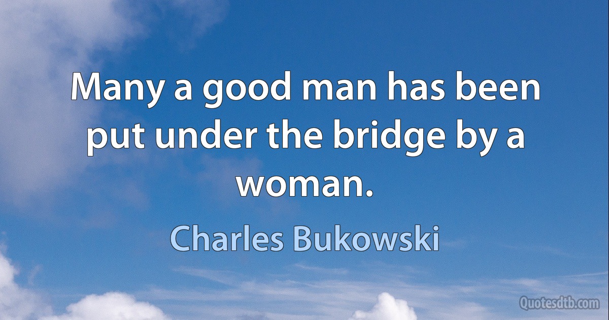 Many a good man has been put under the bridge by a woman. (Charles Bukowski)