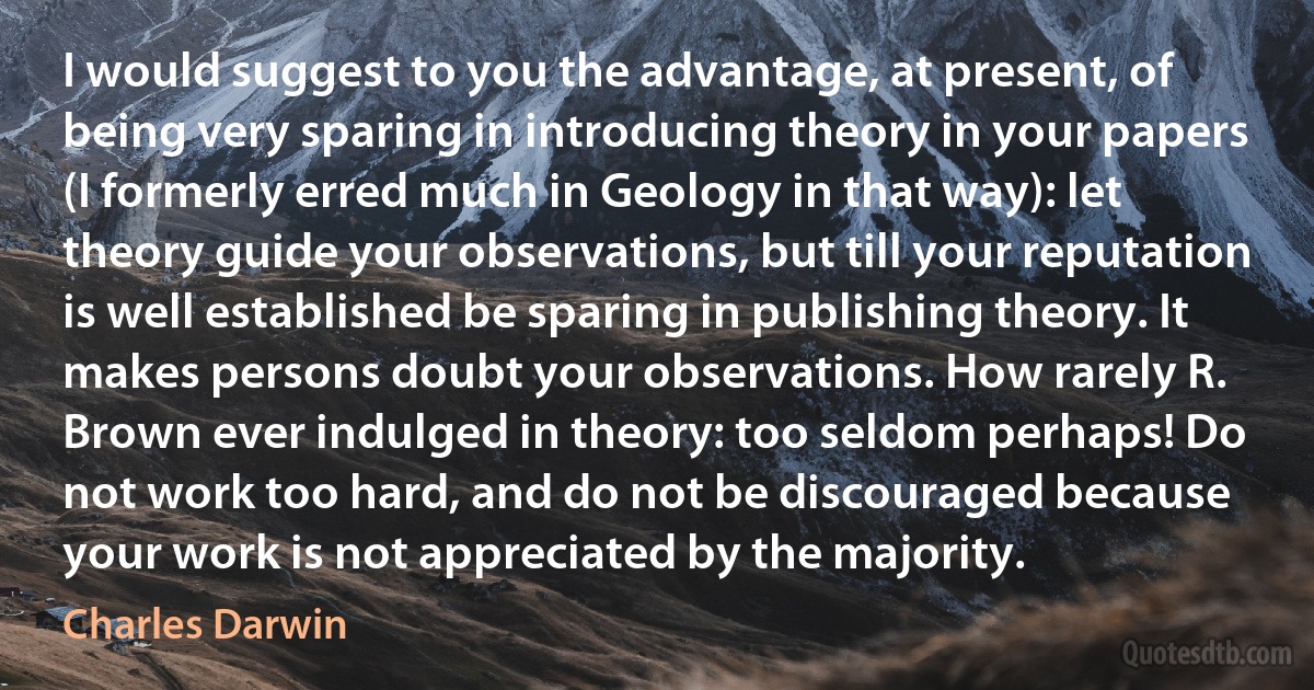 I would suggest to you the advantage, at present, of being very sparing in introducing theory in your papers (I formerly erred much in Geology in that way): let theory guide your observations, but till your reputation is well established be sparing in publishing theory. It makes persons doubt your observations. How rarely R. Brown ever indulged in theory: too seldom perhaps! Do not work too hard, and do not be discouraged because your work is not appreciated by the majority. (Charles Darwin)