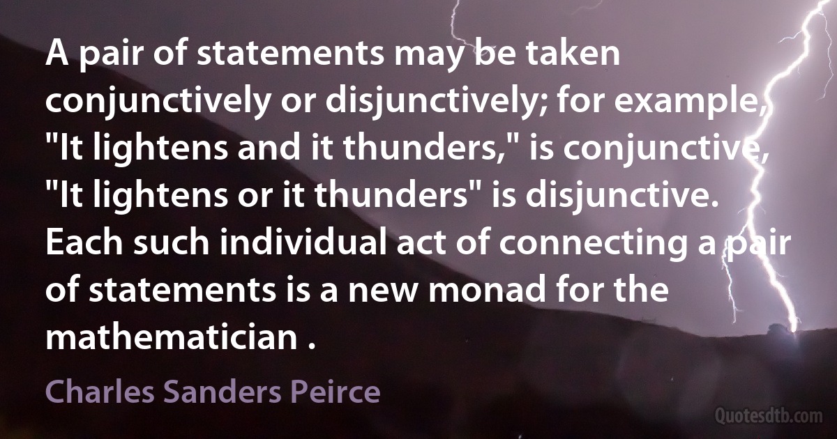 A pair of statements may be taken conjunctively or disjunctively; for example, "It lightens and it thunders," is conjunctive, "It lightens or it thunders" is disjunctive. Each such individual act of connecting a pair of statements is a new monad for the mathematician . (Charles Sanders Peirce)