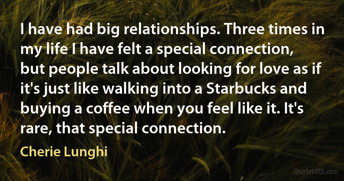 I have had big relationships. Three times in my life I have felt a special connection, but people talk about looking for love as if it's just like walking into a Starbucks and buying a coffee when you feel like it. It's rare, that special connection. (Cherie Lunghi)