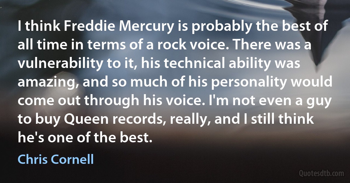 I think Freddie Mercury is probably the best of all time in terms of a rock voice. There was a vulnerability to it, his technical ability was amazing, and so much of his personality would come out through his voice. I'm not even a guy to buy Queen records, really, and I still think he's one of the best. (Chris Cornell)