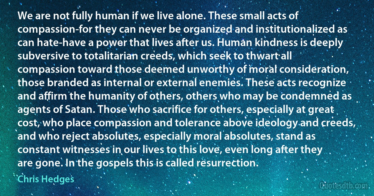 We are not fully human if we live alone. These small acts of compassion-for they can never be organized and institutionalized as can hate-have a power that lives after us. Human kindness is deeply subversive to totalitarian creeds, which seek to thwart all compassion toward those deemed unworthy of moral consideration, those branded as internal or external enemies. These acts recognize and affirm the humanity of others, others who may be condemned as agents of Satan. Those who sacrifice for others, especially at great cost, who place compassion and tolerance above ideology and creeds, and who reject absolutes, especially moral absolutes, stand as constant witnesses in our lives to this love, even long after they are gone. In the gospels this is called resurrection. (Chris Hedges)