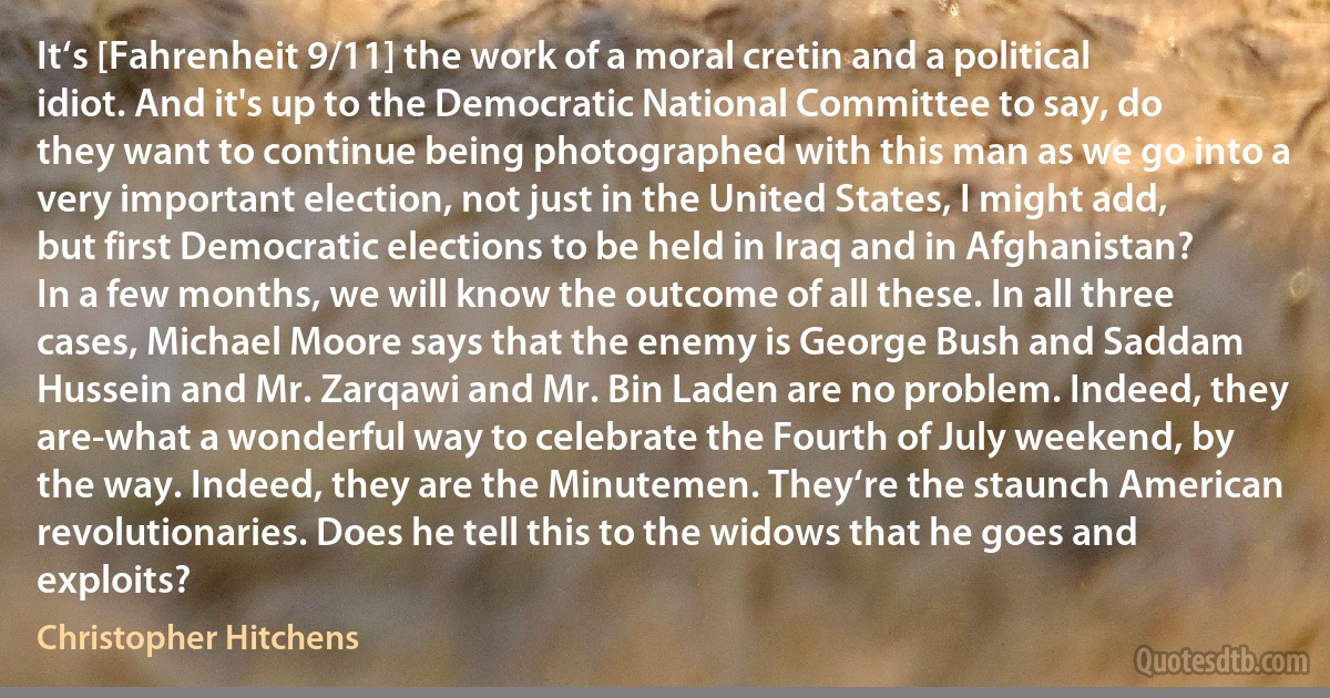 It‘s [Fahrenheit 9/11] the work of a moral cretin and a political idiot. And it's up to the Democratic National Committee to say, do they want to continue being photographed with this man as we go into a very important election, not just in the United States, I might add, but first Democratic elections to be held in Iraq and in Afghanistan? In a few months, we will know the outcome of all these. In all three cases, Michael Moore says that the enemy is George Bush and Saddam Hussein and Mr. Zarqawi and Mr. Bin Laden are no problem. Indeed, they are-what a wonderful way to celebrate the Fourth of July weekend, by the way. Indeed, they are the Minutemen. They‘re the staunch American revolutionaries. Does he tell this to the widows that he goes and exploits? (Christopher Hitchens)