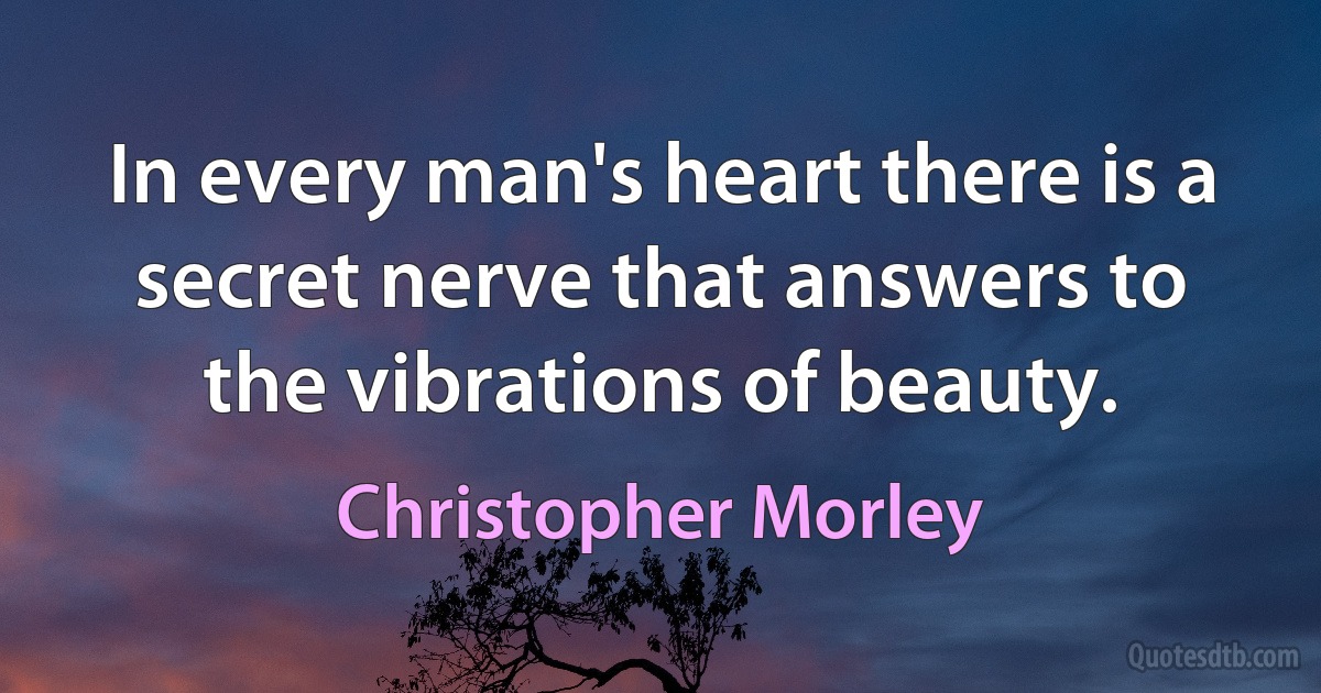 In every man's heart there is a secret nerve that answers to the vibrations of beauty. (Christopher Morley)