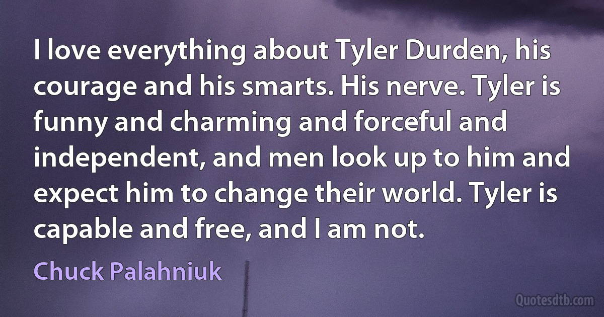 I love everything about Tyler Durden, his courage and his smarts. His nerve. Tyler is funny and charming and forceful and independent, and men look up to him and expect him to change their world. Tyler is capable and free, and I am not. (Chuck Palahniuk)