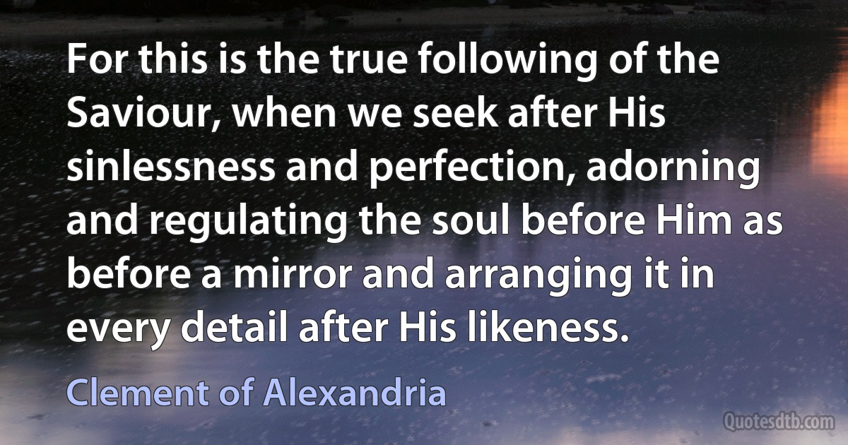 For this is the true following of the Saviour, when we seek after His sinlessness and perfection, adorning and regulating the soul before Him as before a mirror and arranging it in every detail after His likeness. (Clement of Alexandria)