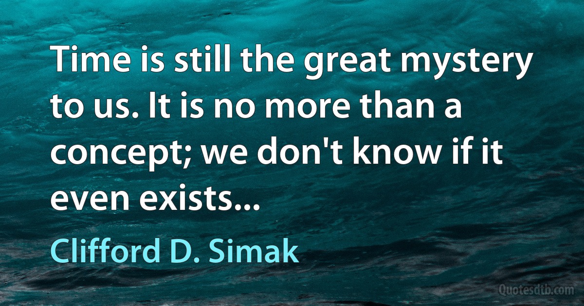 Time is still the great mystery to us. It is no more than a concept; we don't know if it even exists... (Clifford D. Simak)