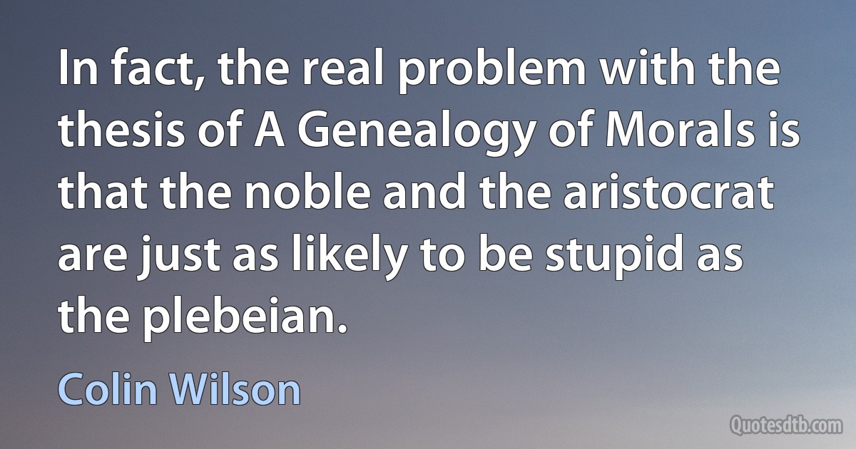 In fact, the real problem with the thesis of A Genealogy of Morals is that the noble and the aristocrat are just as likely to be stupid as the plebeian. (Colin Wilson)