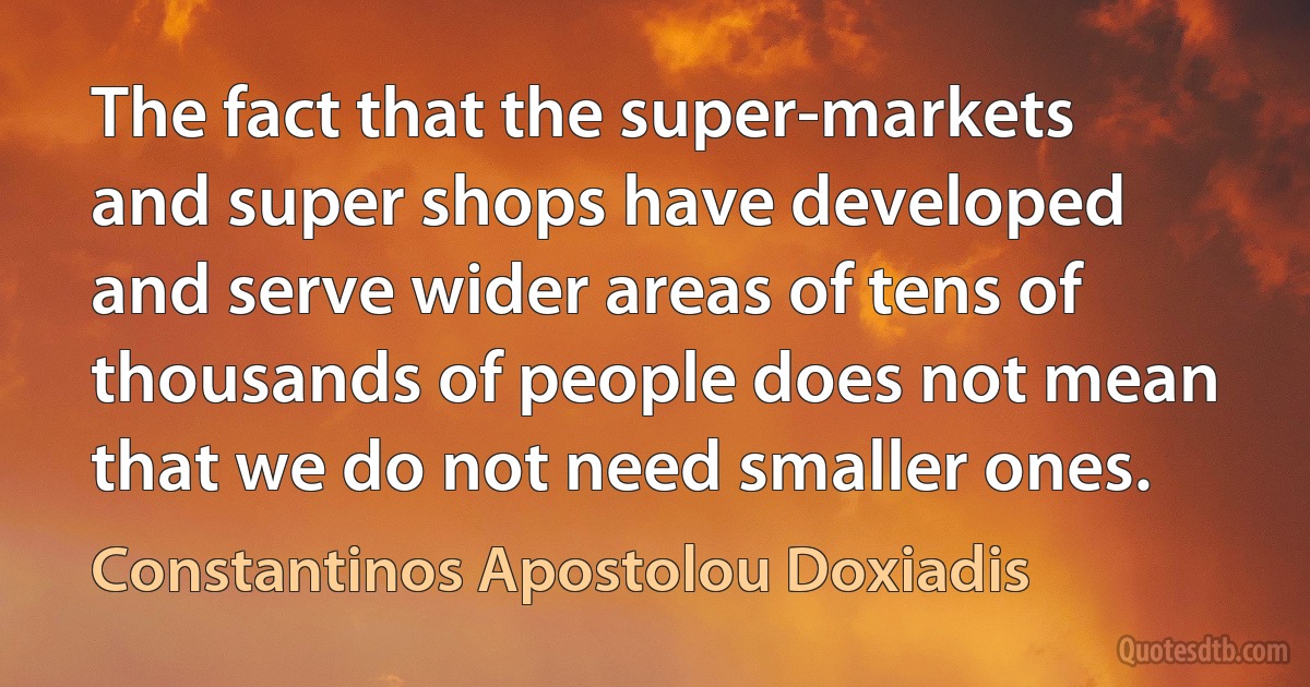 The fact that the super-markets and super shops have developed and serve wider areas of tens of thousands of people does not mean that we do not need smaller ones. (Constantinos Apostolou Doxiadis)