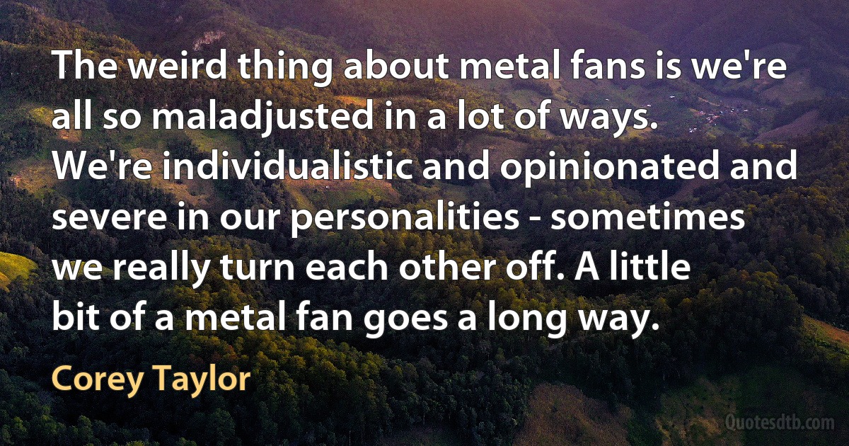 The weird thing about metal fans is we're all so maladjusted in a lot of ways. We're individualistic and opinionated and severe in our personalities - sometimes we really turn each other off. A little bit of a metal fan goes a long way. (Corey Taylor)