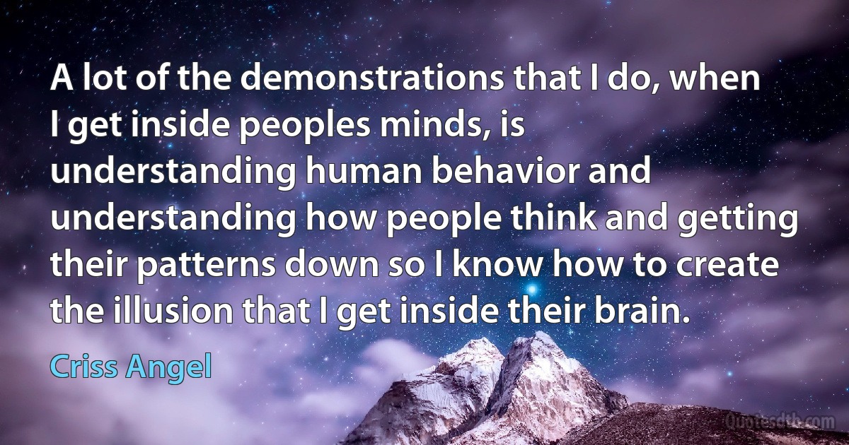 A lot of the demonstrations that I do, when I get inside peoples minds, is understanding human behavior and understanding how people think and getting their patterns down so I know how to create the illusion that I get inside their brain. (Criss Angel)