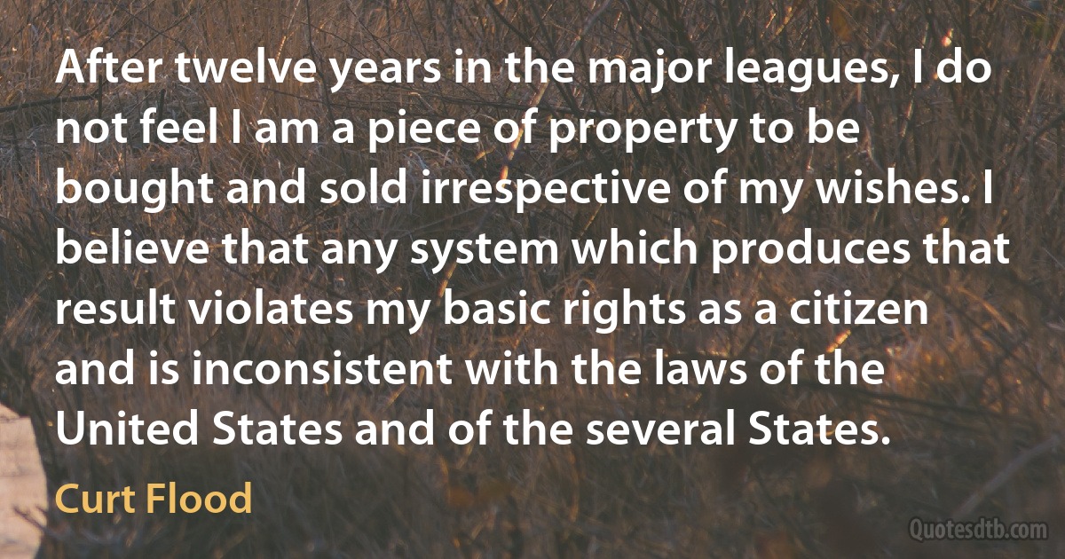 After twelve years in the major leagues, I do not feel I am a piece of property to be bought and sold irrespective of my wishes. I believe that any system which produces that result violates my basic rights as a citizen and is inconsistent with the laws of the United States and of the several States. (Curt Flood)