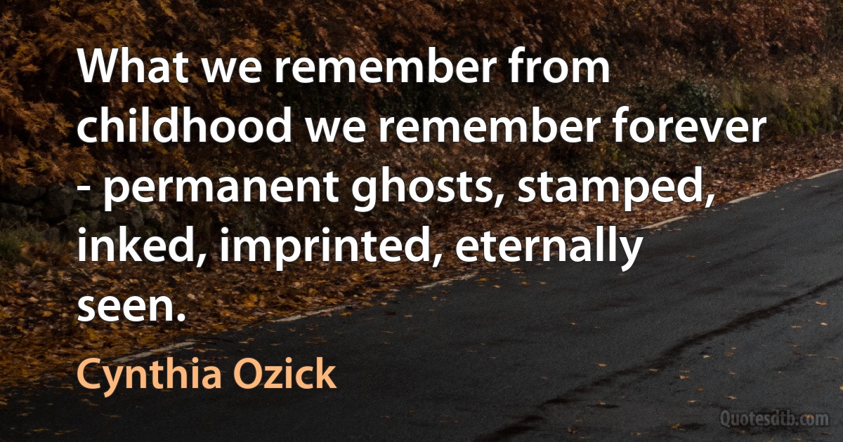 What we remember from childhood we remember forever - permanent ghosts, stamped, inked, imprinted, eternally seen. (Cynthia Ozick)