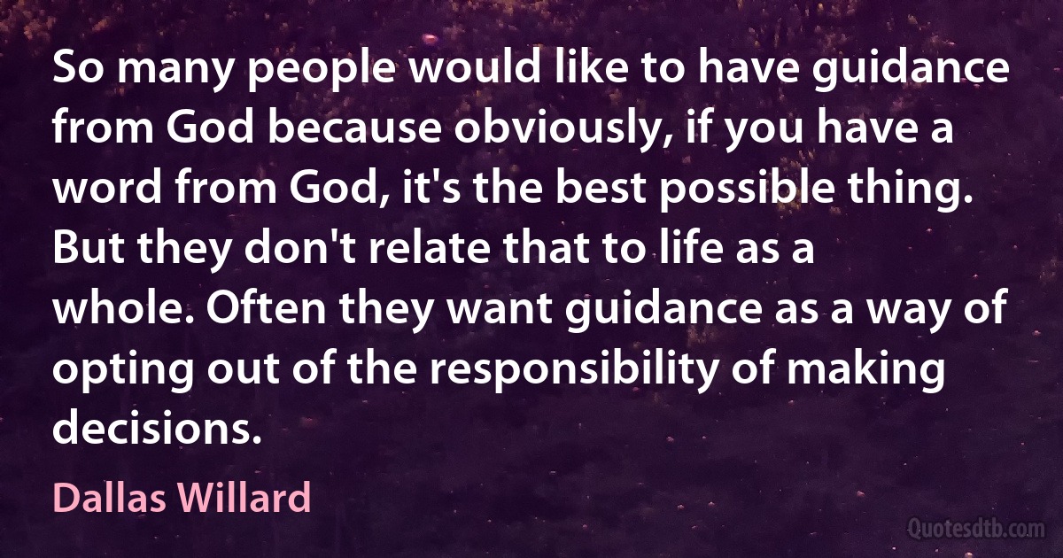 So many people would like to have guidance from God because obviously, if you have a word from God, it's the best possible thing. But they don't relate that to life as a whole. Often they want guidance as a way of opting out of the responsibility of making decisions. (Dallas Willard)