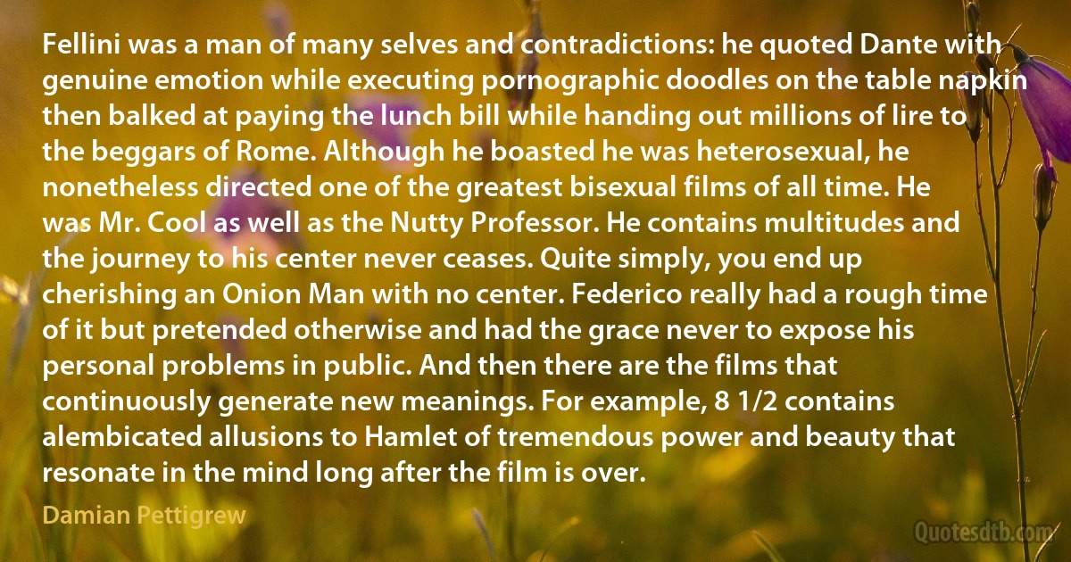 Fellini was a man of many selves and contradictions: he quoted Dante with genuine emotion while executing pornographic doodles on the table napkin then balked at paying the lunch bill while handing out millions of lire to the beggars of Rome. Although he boasted he was heterosexual, he nonetheless directed one of the greatest bisexual films of all time. He was Mr. Cool as well as the Nutty Professor. He contains multitudes and the journey to his center never ceases. Quite simply, you end up cherishing an Onion Man with no center. Federico really had a rough time of it but pretended otherwise and had the grace never to expose his personal problems in public. And then there are the films that continuously generate new meanings. For example, 8 1/2 contains alembicated allusions to Hamlet of tremendous power and beauty that resonate in the mind long after the film is over. (Damian Pettigrew)