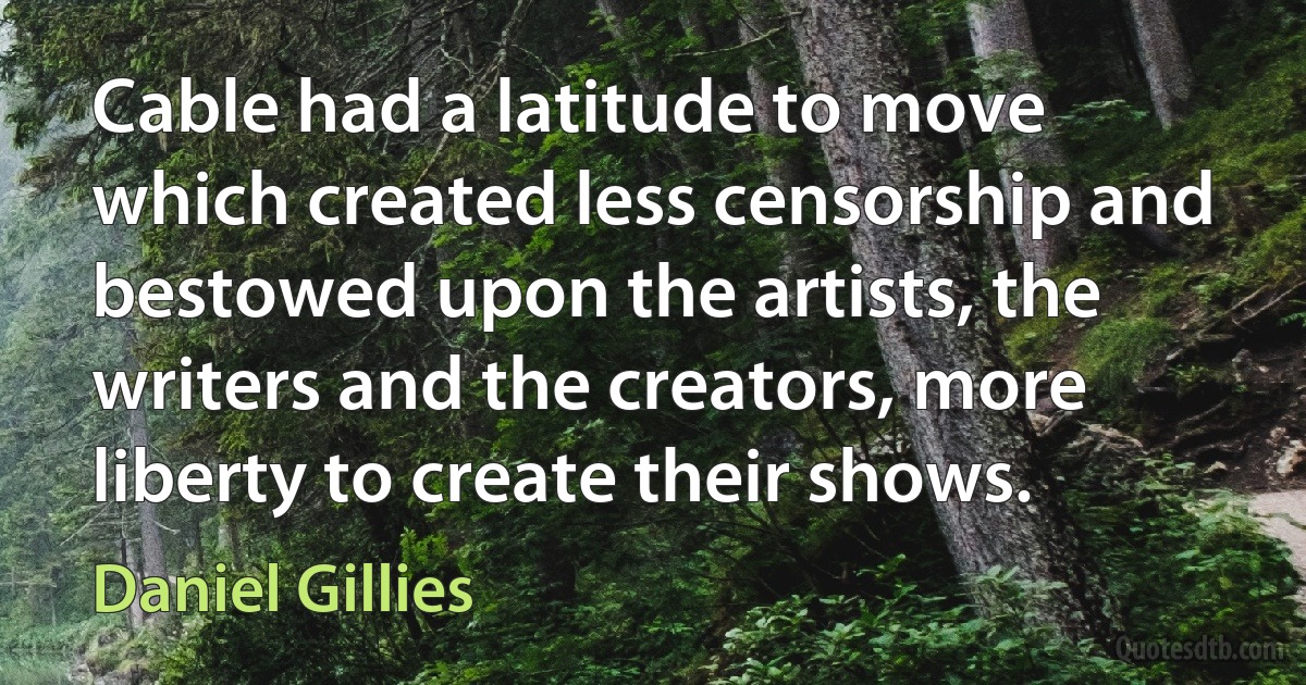 Cable had a latitude to move which created less censorship and bestowed upon the artists, the writers and the creators, more liberty to create their shows. (Daniel Gillies)