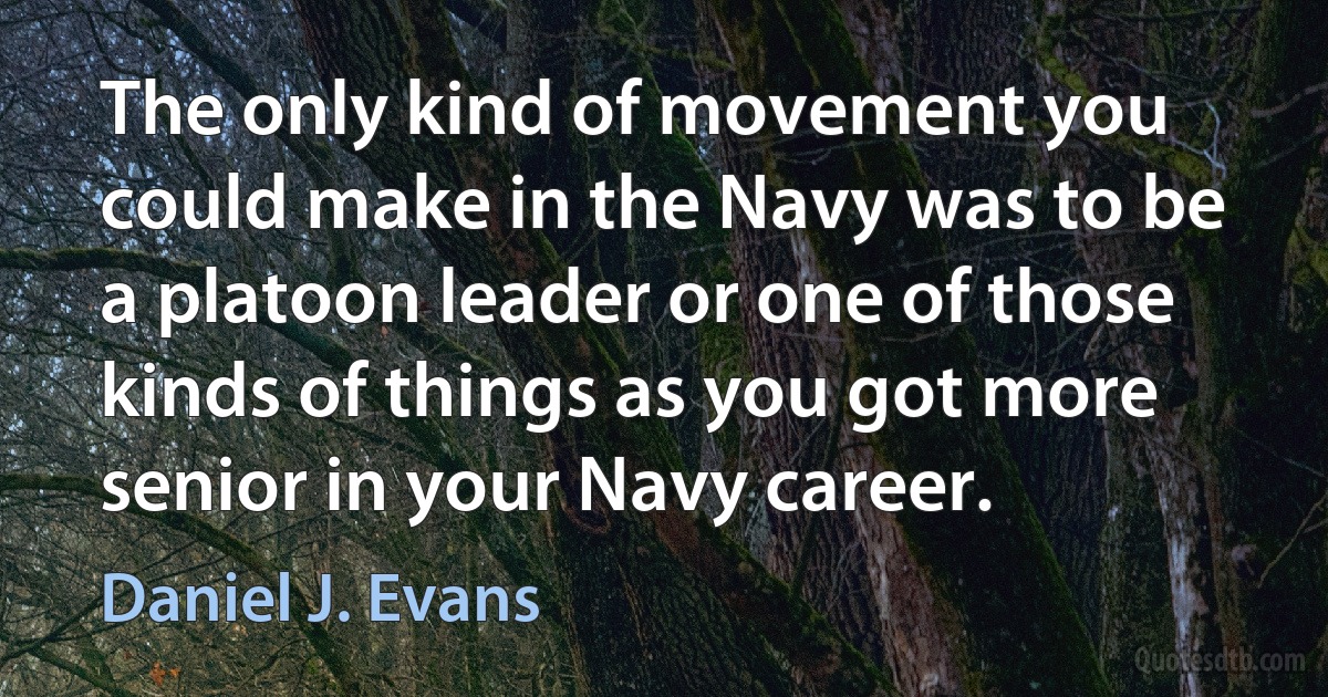 The only kind of movement you could make in the Navy was to be a platoon leader or one of those kinds of things as you got more senior in your Navy career. (Daniel J. Evans)