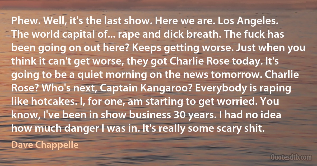 Phew. Well, it's the last show. Here we are. Los Angeles. The world capital of... rape and dick breath. The fuck has been going on out here? Keeps getting worse. Just when you think it can't get worse, they got Charlie Rose today. It's going to be a quiet morning on the news tomorrow. Charlie Rose? Who's next, Captain Kangaroo? Everybody is raping like hotcakes. I, for one, am starting to get worried. You know, I've been in show business 30 years. I had no idea how much danger I was in. It's really some scary shit. (Dave Chappelle)