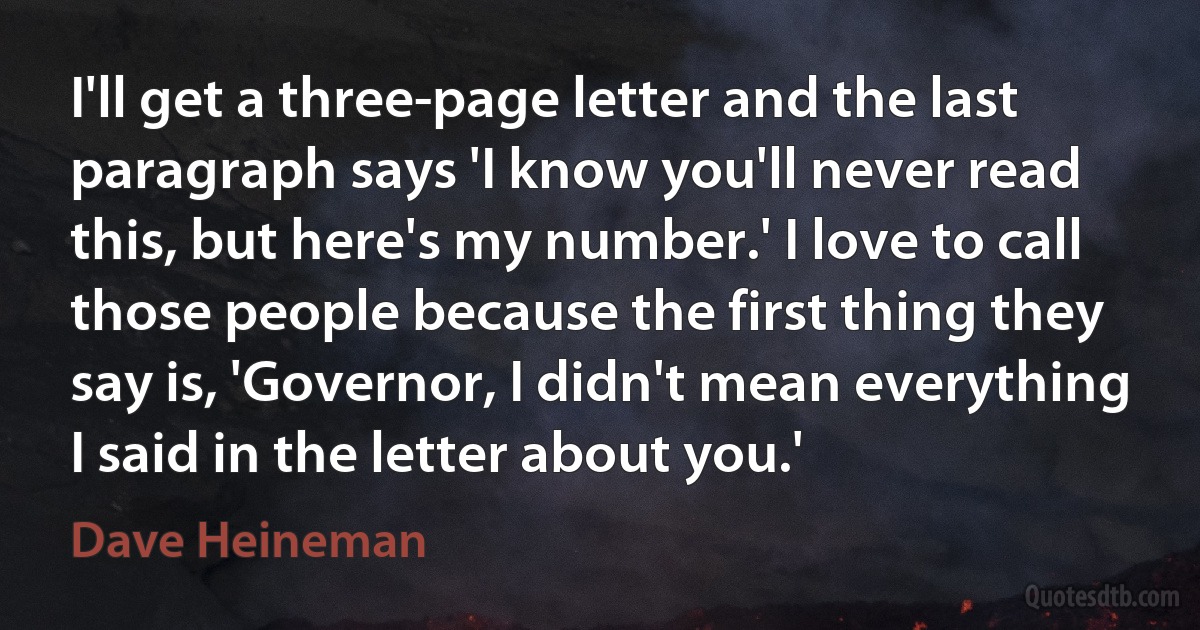 I'll get a three-page letter and the last paragraph says 'I know you'll never read this, but here's my number.' I love to call those people because the first thing they say is, 'Governor, I didn't mean everything I said in the letter about you.' (Dave Heineman)