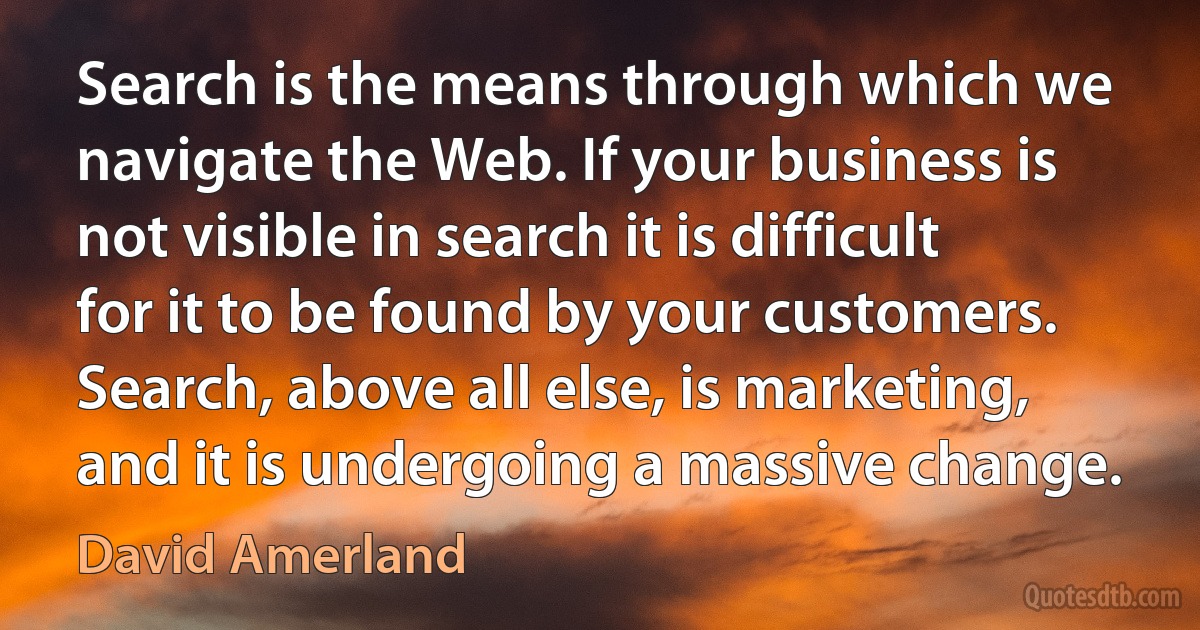 Search is the means through which we navigate the Web. If your business is not visible in search it is difficult for it to be found by your customers. Search, above all else, is marketing, and it is undergoing a massive change. (David Amerland)