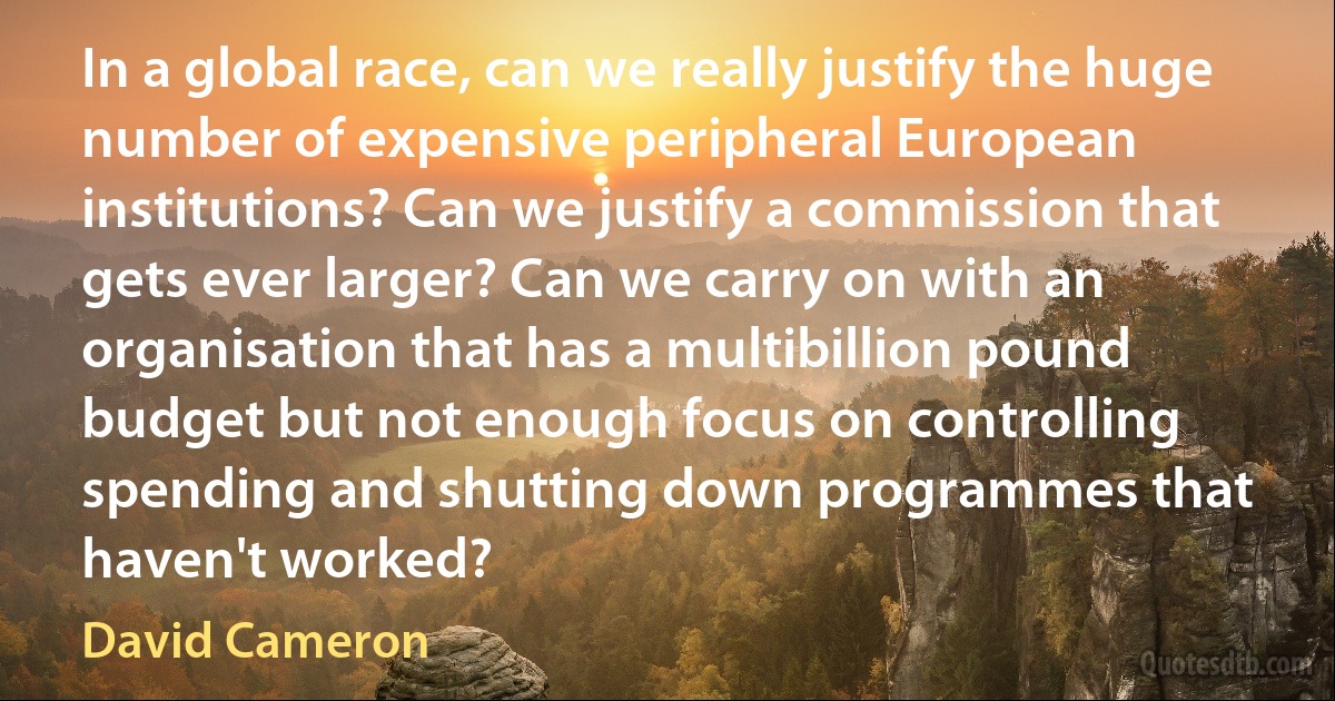 In a global race, can we really justify the huge number of expensive peripheral European institutions? Can we justify a commission that gets ever larger? Can we carry on with an organisation that has a multibillion pound budget but not enough focus on controlling spending and shutting down programmes that haven't worked? (David Cameron)