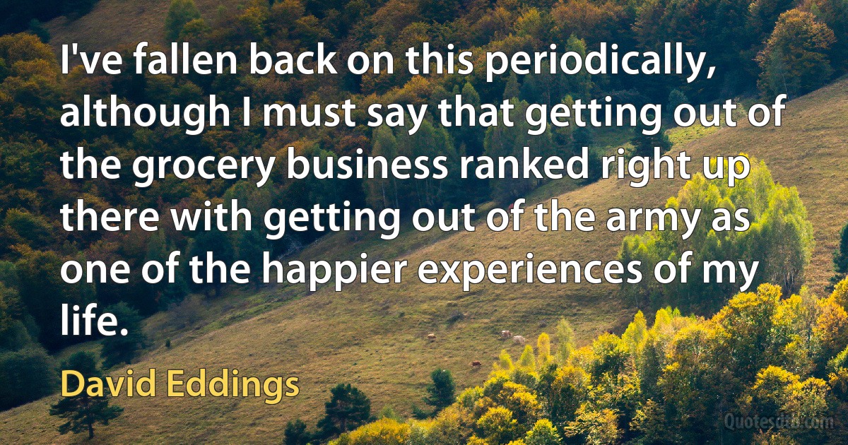 I've fallen back on this periodically, although I must say that getting out of the grocery business ranked right up there with getting out of the army as one of the happier experiences of my life. (David Eddings)