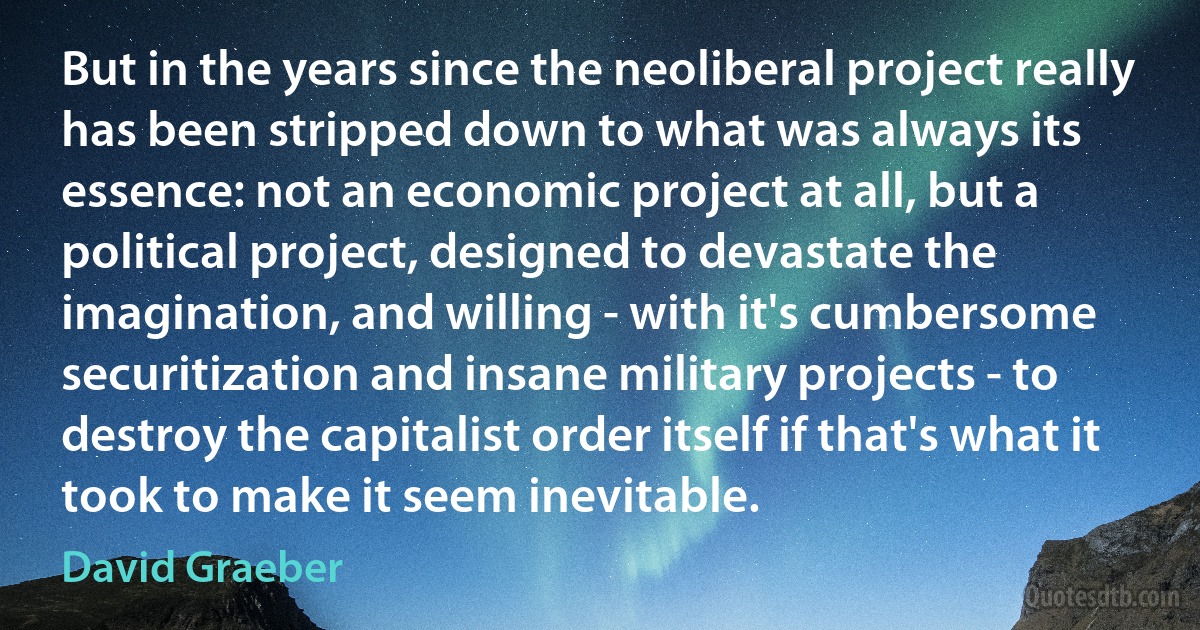 But in the years since the neoliberal project really has been stripped down to what was always its essence: not an economic project at all, but a political project, designed to devastate the imagination, and willing - with it's cumbersome securitization and insane military projects - to destroy the capitalist order itself if that's what it took to make it seem inevitable. (David Graeber)