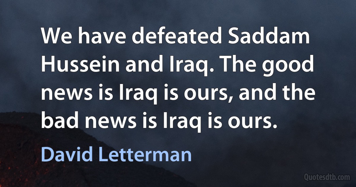 We have defeated Saddam Hussein and Iraq. The good news is Iraq is ours, and the bad news is Iraq is ours. (David Letterman)