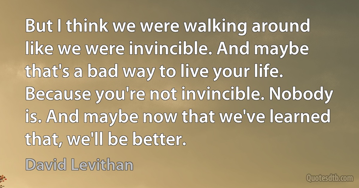 But I think we were walking around like we were invincible. And maybe that's a bad way to live your life. Because you're not invincible. Nobody is. And maybe now that we've learned that, we'll be better. (David Levithan)