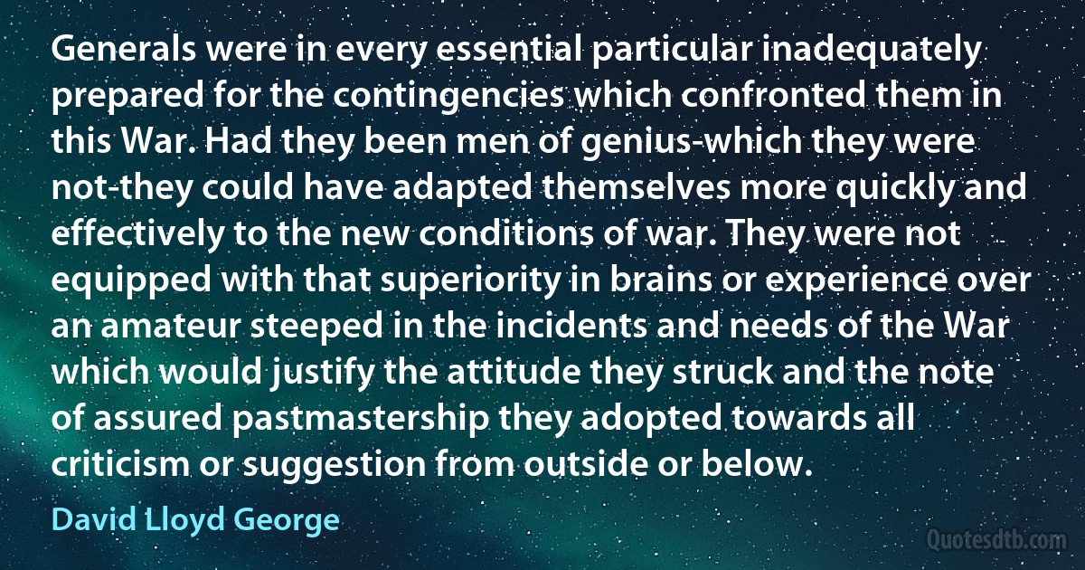 Generals were in every essential particular inadequately prepared for the contingencies which confronted them in this War. Had they been men of genius-which they were not-they could have adapted themselves more quickly and effectively to the new conditions of war. They were not equipped with that superiority in brains or experience over an amateur steeped in the incidents and needs of the War which would justify the attitude they struck and the note of assured pastmastership they adopted towards all criticism or suggestion from outside or below. (David Lloyd George)