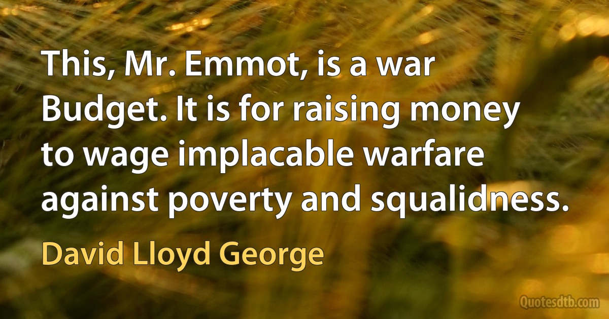 This, Mr. Emmot, is a war Budget. It is for raising money to wage implacable warfare against poverty and squalidness. (David Lloyd George)