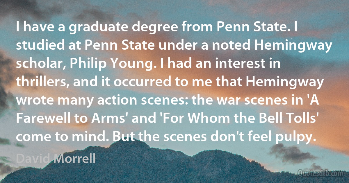 I have a graduate degree from Penn State. I studied at Penn State under a noted Hemingway scholar, Philip Young. I had an interest in thrillers, and it occurred to me that Hemingway wrote many action scenes: the war scenes in 'A Farewell to Arms' and 'For Whom the Bell Tolls' come to mind. But the scenes don't feel pulpy. (David Morrell)