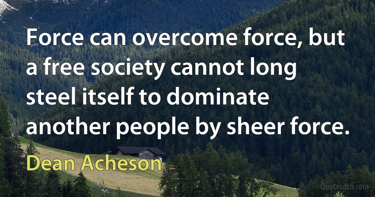 Force can overcome force, but a free society cannot long steel itself to dominate another people by sheer force. (Dean Acheson)