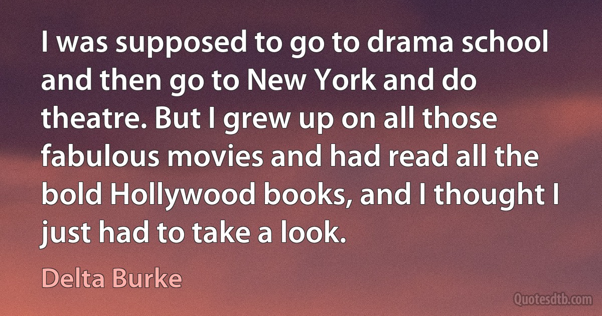 I was supposed to go to drama school and then go to New York and do theatre. But I grew up on all those fabulous movies and had read all the bold Hollywood books, and I thought I just had to take a look. (Delta Burke)