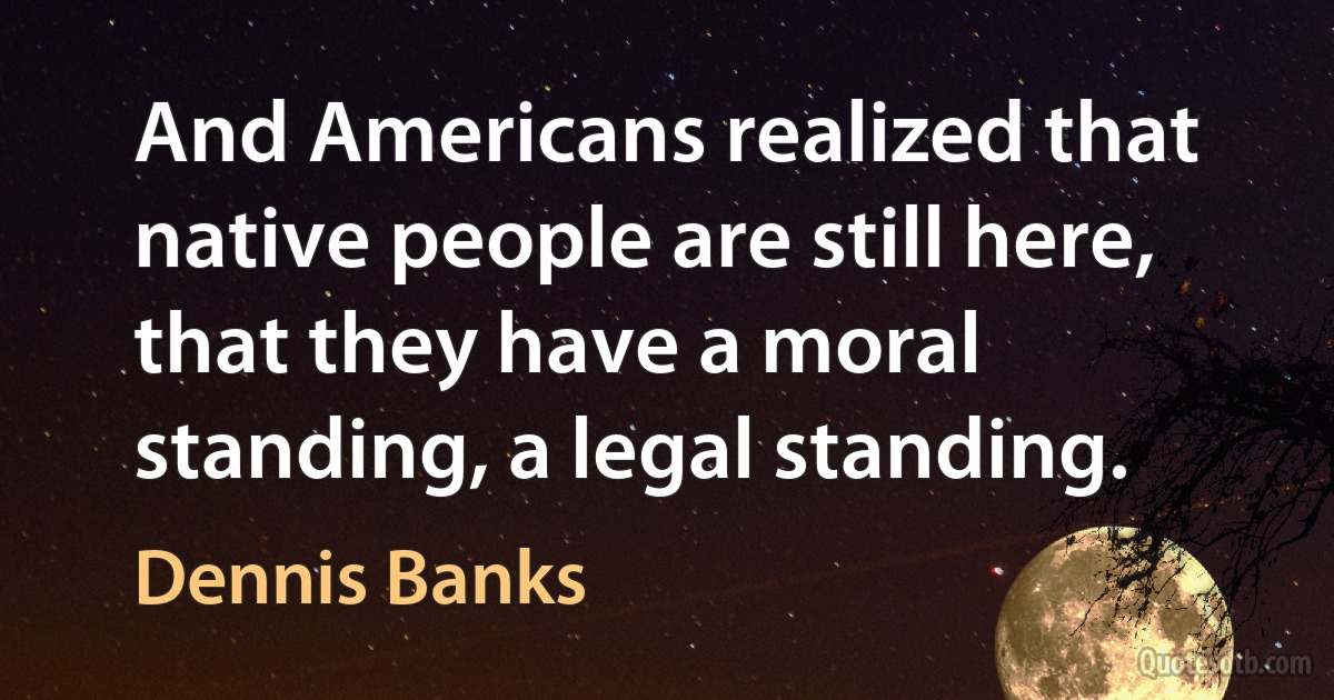 And Americans realized that native people are still here, that they have a moral standing, a legal standing. (Dennis Banks)