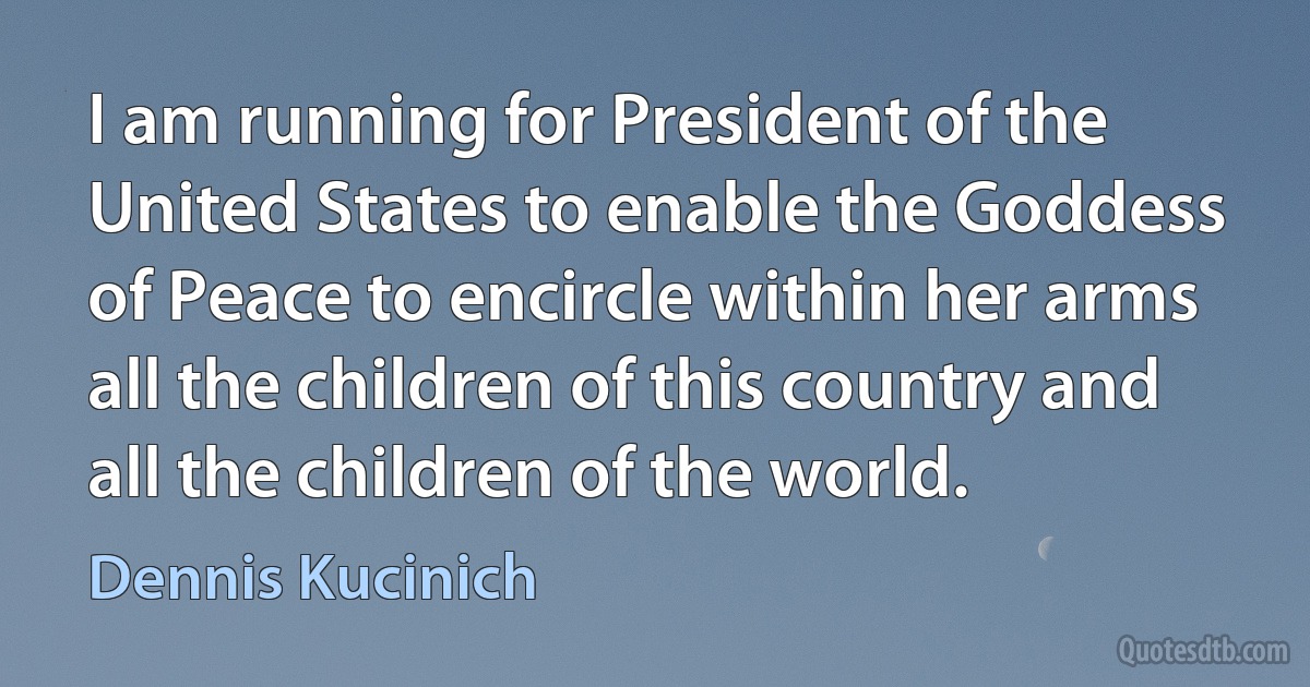 I am running for President of the United States to enable the Goddess of Peace to encircle within her arms all the children of this country and all the children of the world. (Dennis Kucinich)