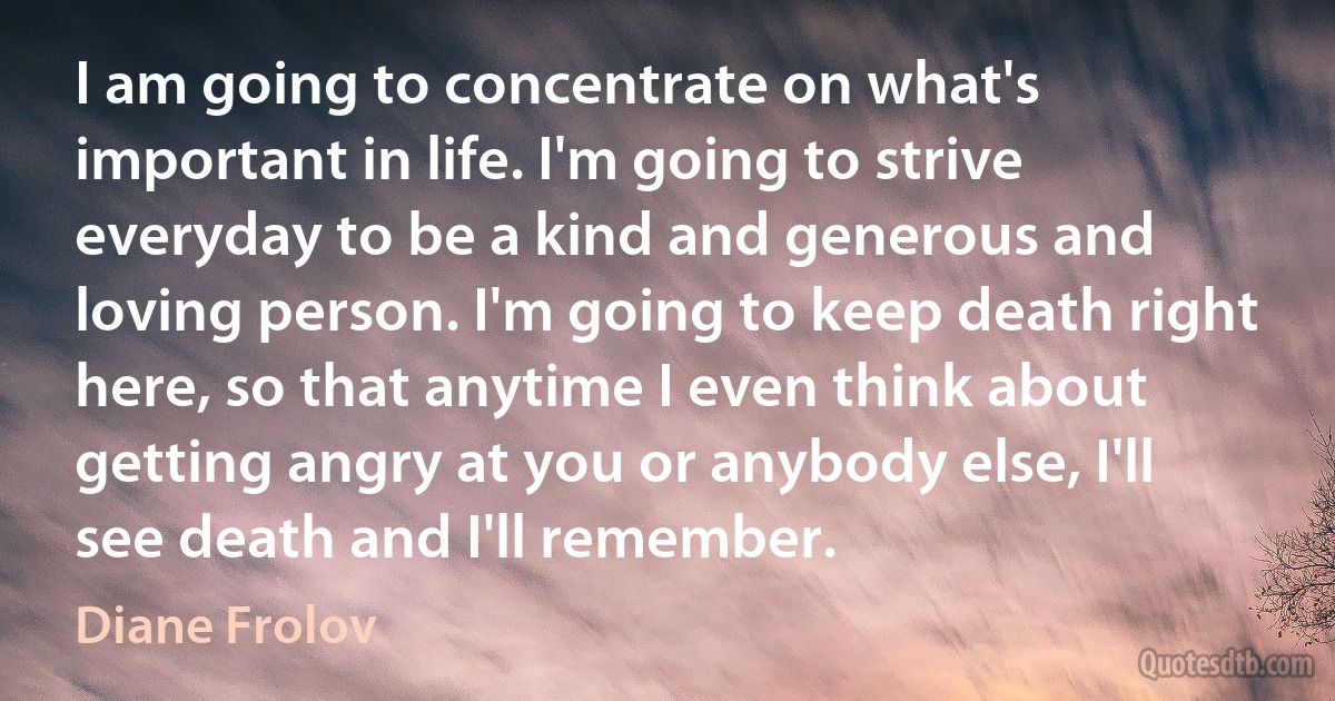 I am going to concentrate on what's important in life. I'm going to strive everyday to be a kind and generous and loving person. I'm going to keep death right here, so that anytime I even think about getting angry at you or anybody else, I'll see death and I'll remember. (Diane Frolov)