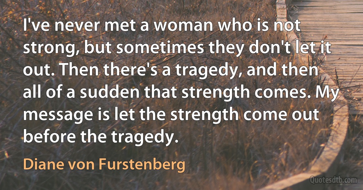 I've never met a woman who is not strong, but sometimes they don't let it out. Then there's a tragedy, and then all of a sudden that strength comes. My message is let the strength come out before the tragedy. (Diane von Furstenberg)