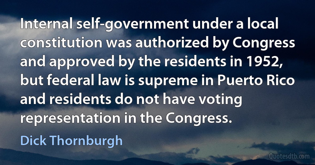 Internal self-government under a local constitution was authorized by Congress and approved by the residents in 1952, but federal law is supreme in Puerto Rico and residents do not have voting representation in the Congress. (Dick Thornburgh)