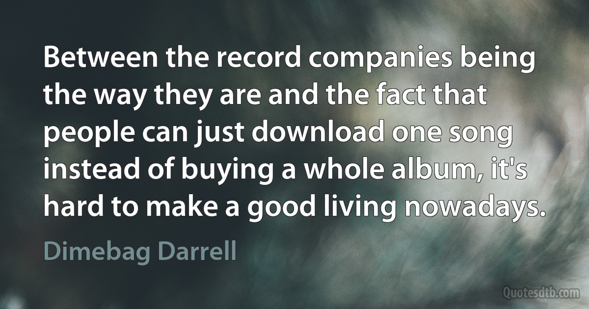 Between the record companies being the way they are and the fact that people can just download one song instead of buying a whole album, it's hard to make a good living nowadays. (Dimebag Darrell)