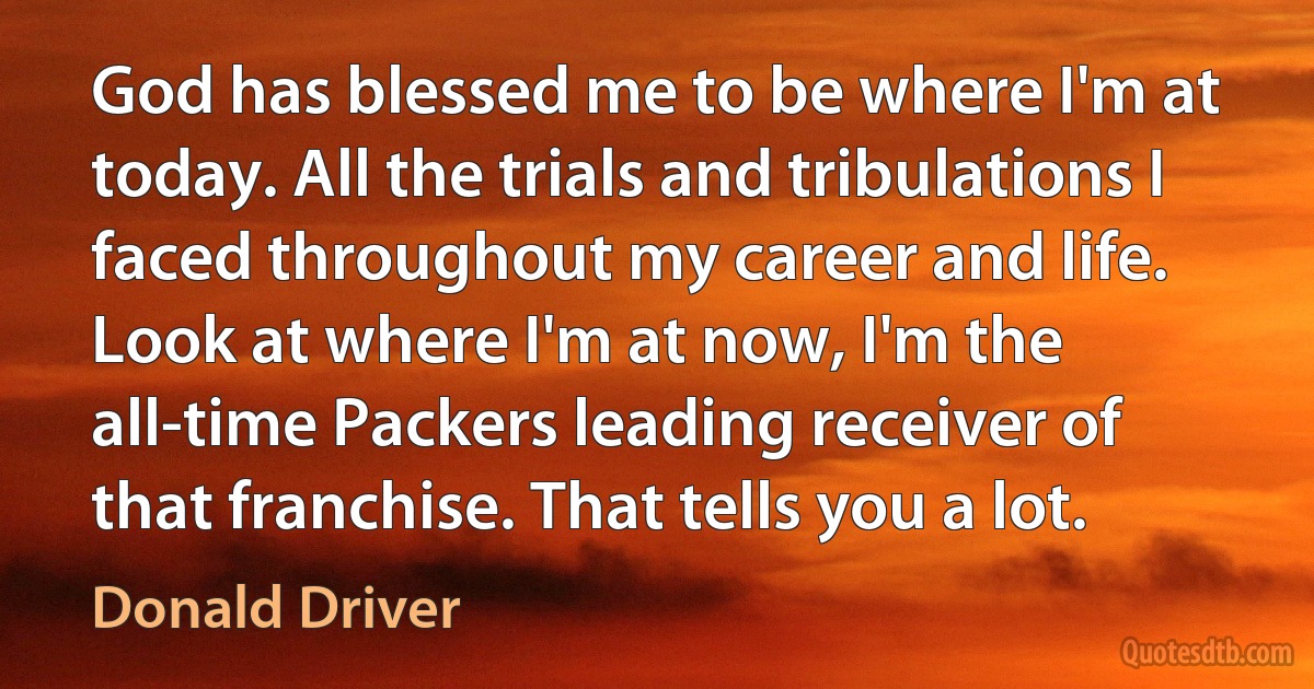 God has blessed me to be where I'm at today. All the trials and tribulations I faced throughout my career and life. Look at where I'm at now, I'm the all-time Packers leading receiver of that franchise. That tells you a lot. (Donald Driver)