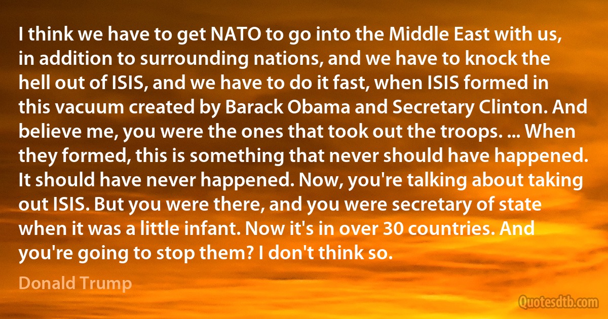 I think we have to get NATO to go into the Middle East with us, in addition to surrounding nations, and we have to knock the hell out of ISIS, and we have to do it fast, when ISIS formed in this vacuum created by Barack Obama and Secretary Clinton. And believe me, you were the ones that took out the troops. ... When they formed, this is something that never should have happened. It should have never happened. Now, you're talking about taking out ISIS. But you were there, and you were secretary of state when it was a little infant. Now it's in over 30 countries. And you're going to stop them? I don't think so. (Donald Trump)