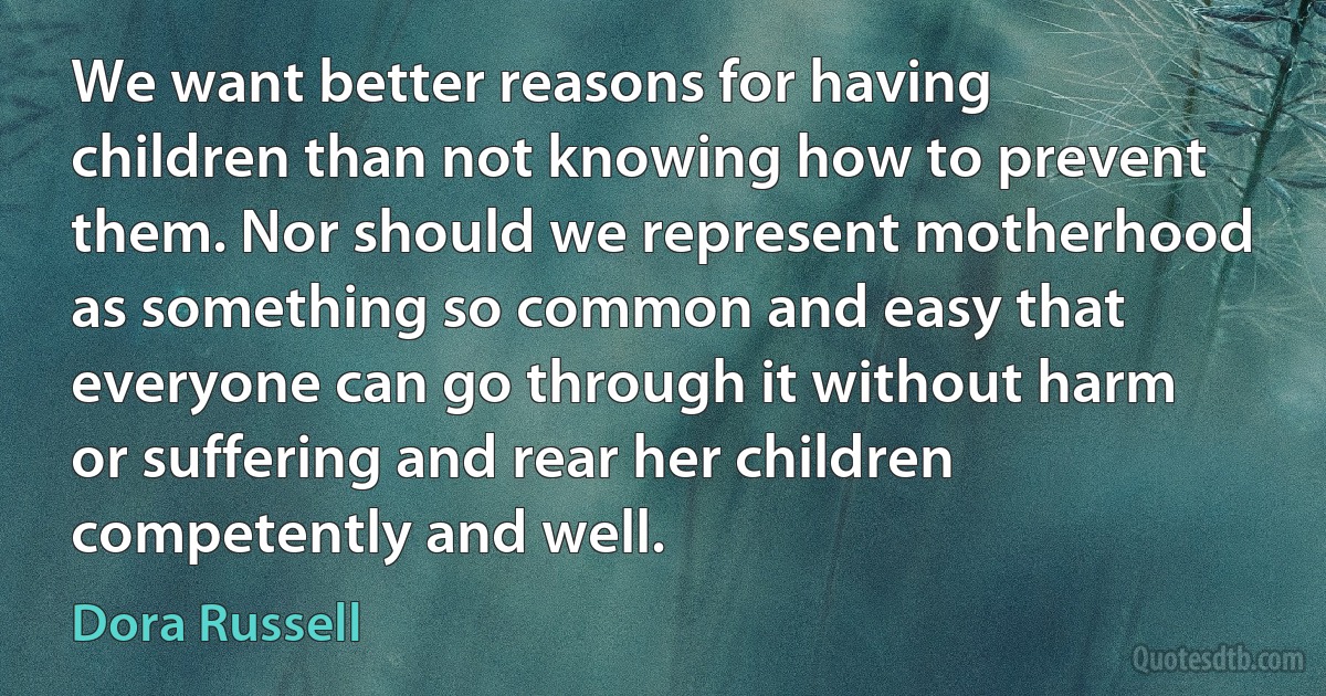 We want better reasons for having children than not knowing how to prevent them. Nor should we represent motherhood as something so common and easy that everyone can go through it without harm or suffering and rear her children competently and well. (Dora Russell)