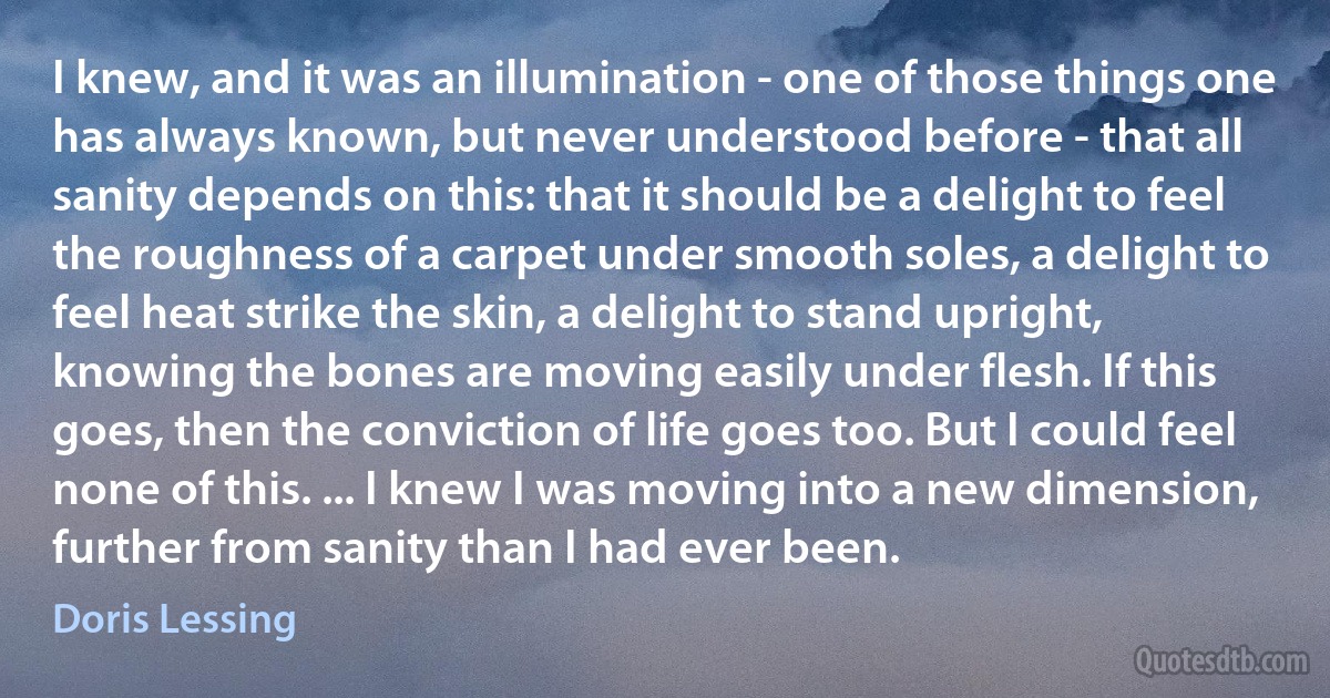 I knew, and it was an illumination - one of those things one has always known, but never understood before - that all sanity depends on this: that it should be a delight to feel the roughness of a carpet under smooth soles, a delight to feel heat strike the skin, a delight to stand upright, knowing the bones are moving easily under flesh. If this goes, then the conviction of life goes too. But I could feel none of this. ... I knew I was moving into a new dimension, further from sanity than I had ever been. (Doris Lessing)