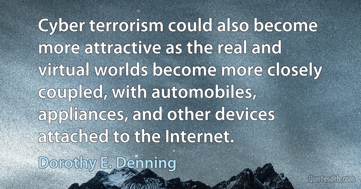 Cyber terrorism could also become more attractive as the real and virtual worlds become more closely coupled, with automobiles, appliances, and other devices attached to the Internet. (Dorothy E. Denning)